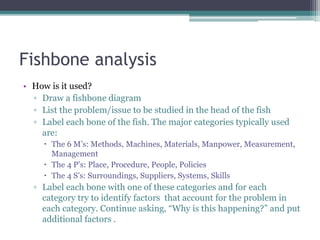 Fishbone analysis
• How is it used?
▫ Draw a fishbone diagram
▫ List the problem/issue to be studied in the head of the fish
▫ Label each bone of the fish. The major categories typically used
are:
 The 6 M’s: Methods, Machines, Materials, Manpower, Measurement,
Management
 The 4 P’s: Place, Procedure, People, Policies
 The 4 S’s: Surroundings, Suppliers, Systems, Skills
▫ Label each bone with one of these categories and for each
category try to identify factors that account for the problem in
each category. Continue asking, “Why is this happening?” and put
additional factors .
 