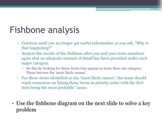 Fishbone analysis
▫ Continue until you no longer get useful information as you ask, “Why is
that happening?”
▫ Analyze the results of the fishbone after you and your team members
agree that an adequate amount of detail has been provided under each
major category.
 Do this by looking for those items that appear in more than one category.
These become the ‘most likely causes”.
▫ For those items identified as the “most likely causes”, the team should
reach consensus on listing those items in priority order with the first
item being the most probable” cause.
• Use the fishbone diagram on the next slide to solve a key
problem
 
