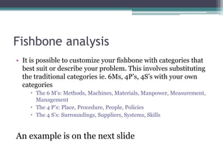 Fishbone analysis
• It is possible to customize your fishbone with categories that
best suit or describe your problem. This involves substituting
the traditional categories ie. 6Ms, 4P’s, 4S’s with your own
categories
 The 6 M’s: Methods, Machines, Materials, Manpower, Measurement,
Management
 The 4 P’s: Place, Procedure, People, Policies
 The 4 S’s: Surroundings, Suppliers, Systems, Skills
An example is on the next slide
 