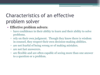 Characteristics of an effective
problem solver
• Effective problem solvers:
▫ have confidence in their ability to learn and their ability to solve
problems.
▫ rely on their own judgment. Though they know there is wisdom
in counsel, they respect their own decision-making abilities.
▫ are not fearful of being wrong or of making mistakes.
▫ are not fast answerers.
▫ are flexible and are often capable of seeing more than one answer
to a question or a problem.
 