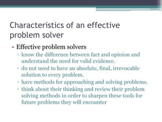 Characteristics of an effective
problem solver
• Effective problem solvers
▫ know the difference between fact and opinion and
understand the need for valid evidence.
▫ do not need to have an absolute, final, irrevocable
solution to every problem.
▫ have methods for approaching and solving problems.
▫ think about their thinking and review their problem
solving methods in order to sharpen these tools for
future problems they will encounter
 
