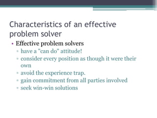 Characteristics of an effective
problem solver
• Effective problem solvers
▫ have a "can do" attitude!
▫ consider every position as though it were their
own
▫ avoid the experience trap.
▫ gain commitment from all parties involved
▫ seek win-win solutions
 