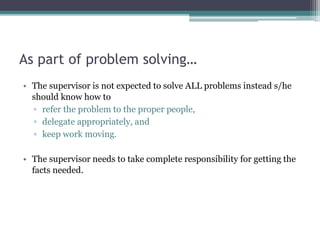 As part of problem solving…
• The supervisor is not expected to solve ALL problems instead s/he
should know how to
▫ refer the problem to the proper people,
▫ delegate appropriately, and
▫ keep work moving.
• The supervisor needs to take complete responsibility for getting the
facts needed.
 