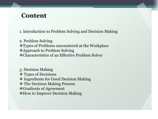 Content
1. Introduction to Problem Solving and Decision Making
2. Problem Solving
Types of Problems encountered at the Workplace
Approach to Problem Solving
Characteristics of an Effective Problem Solver
3. Decision Making
 Types of Decisions
 Ingredients for Good Decision Making
 The Decision Making Process
Gradients of Agreement
How to Improve Decision Making
 