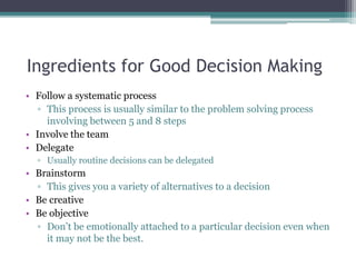 Ingredients for Good Decision Making
• Follow a systematic process
▫ This process is usually similar to the problem solving process
involving between 5 and 8 steps
• Involve the team
• Delegate
▫ Usually routine decisions can be delegated
• Brainstorm
▫ This gives you a variety of alternatives to a decision
• Be creative
• Be objective
▫ Don’t be emotionally attached to a particular decision even when
it may not be the best.
 