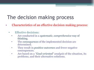 The decision making process
• Characteristics of an effective decision making process:
• Effective decisions:
• Are conducted in a systematic, comprehensive way of
thinking.
• The consequences of the implemented decision are
determined.
• They result in positive outcomes and fewer negative
consequences.
• Are based on a "Goal-oriented" analysis of the situation, its
problems, and their alternative solutions.
 