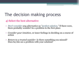 The decision making process
4) Select the best alternative
• Don't consider any alternative as "perfect solution." If there were,
there probably wouldn't be a problem in the first place
• Consider your intuition, or inner feelings in deciding on a course of
action
• Return to a trusted outsider: Is there something you missed?
Does he/she see a problem with your solution?
 