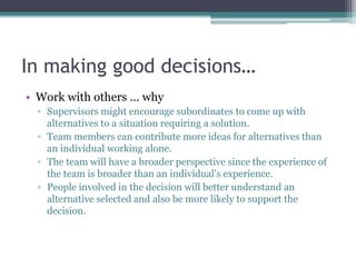 In making good decisions…
• Work with others … why
▫ Supervisors might encourage subordinates to come up with
alternatives to a situation requiring a solution.
▫ Team members can contribute more ideas for alternatives than
an individual working alone.
▫ The team will have a broader perspective since the experience of
the team is broader than an individual’s experience.
▫ People involved in the decision will better understand an
alternative selected and also be more likely to support the
decision.
 
