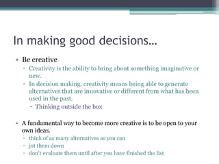 In making good decisions…
• Be creative
▫ Creativity is the ability to bring about something imaginative or
new.
▫ In decision making, creativity means being able to generate
alternatives that are innovative or different from what has been
used in the past.
 Thinking outside the box
• A fundamental way to become more creative is to be open to your
own ideas.
▫ think of as many alternatives as you can
▫ jot them down
▫ don’t evaluate them until after you have finished the list
 