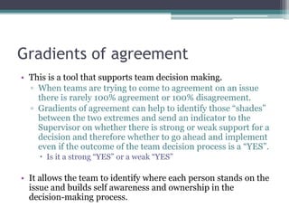 Gradients of agreement
• This is a tool that supports team decision making.
▫ When teams are trying to come to agreement on an issue
there is rarely 100% agreement or 100% disagreement.
▫ Gradients of agreement can help to identify those “shades”
between the two extremes and send an indicator to the
Supervisor on whether there is strong or weak support for a
decision and therefore whether to go ahead and implement
even if the outcome of the team decision process is a “YES”.
 Is it a strong “YES” or a weak “YES”
• It allows the team to identify where each person stands on the
issue and builds self awareness and ownership in the
decision-making process.
 