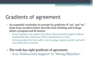 Gradients of agreement
• An expanded vocabulary to account for gradients of “yes” and “no”
helps team members better describe their thinking and feelings
about a proposal and be honest.
▫ Team members can register less-than-whole-hearted support without
fearing that their statement will be interpreted as a veto.
▫ It also provides the team with a way to gauge support quickly and with
less ambivalence tension.
• The scale has eight gradients of agreement.
▫ from “Enthusiastic Support” to “Strong Objection”
 