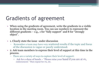 Gradients of agreement
• When using the gradients of agreement, write the gradients in a visible
location in the meeting room. You can use numbers to represent the
different gradients – e.g., 1 for “fully support” and 8 for “strongly
object”.
• 1. Clearly state the issue under discussion
▫ Remember a team may have very scattered results if the topic and focus
of the discussion is vague or poorly understood.
• 2. Ask team members to express their level of support at this time in the
process.
▫ There are a variety of ways to capture their level of support:
 Ask for a show of hands – “Please raise your hand if you are at #1,
endorsement.” Then repeat for #2, etc.
 