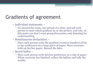 Gradients of agreement
 Individual statements –
 Go around the room, one person at a time, and ask each
person to state which gradient he or she prefers, and why. At
this point you don’t want group discussion; only listening for
understanding
 Simultaneous declaration –
 Have each person write the gradient (word or number) of his
or her preference on a large piece of paper. Have everyone
hold up his/her paper. Record the data.
 Secret ballot –
 Have each person write his/her preference on a slip of paper.
When everyone has finished, collect the ballots and tally the
results.
 
