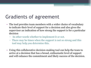 Gradients of agreement
• The tool provides team members with a wider choice of vocabulary
to indicate their level of support for a decision and also gives the
supervisor an indication of how strong the support is for a particular
decision
▫ In other words whether to implement it or not.
▫ There may be times when the support is not so strong and this
tool may help you determine this.
• Using this collaborative decision-making tool can help the team to
arrive at a decision that has a broad, enthusiastic level of support
and will enhance the commitment and likely success of the decision.
 