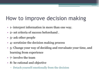 How to improve decision making
• 1- interpret information in more than one way.
• 2- set criteria of success beforehand .
• 3- ask other people
• 4- scrutinize the decision making process
• 5- Change your way of deciding and reevaluate your time, and
learning from experience
• 7- involve the team
• 8- be rational and objective
▫ Detach yourself emotionally from the decision
 