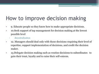 How to improve decision making
• 9. Educate people so they know how to make appropriate decisions.
• 10.Seek support of top management for decision making at the lowest
possible level
▫ decentralization
• 12. Managers should deal only with those decisions requiring their level of
expertise, support implementation of decisions, and credit the decision
maker.
• 13.Delegate decision making such as routine decisions to subordinates to
gain their trust, loyalty and to raise their self-esteem.
 