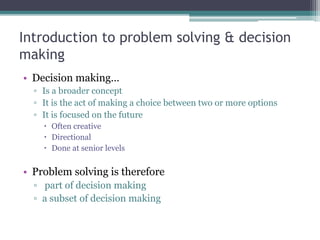 Introduction to problem solving & decision
making
• Decision making…
▫ Is a broader concept
▫ It is the act of making a choice between two or more options
▫ It is focused on the future
 Often creative
 Directional
 Done at senior levels
• Problem solving is therefore
▫ part of decision making
▫ a subset of decision making
 