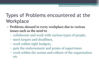 Types of Problems encountered at the
Workplace
• Problems abound in every workplace due to various
issues such as the need to
▫ collaborate and work with various types of people,
▫ meet targets and deadlines,
▫ work within tight budgets,
▫ gain the endorsement and praise of supervisors
▫ work within the norms and culture of the organization
etc
 