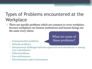 Types of Problems encountered at the
Workplace
• There are specific problems which are common to every workplace
because workplaces are human institutions and human beings are
the same every where.
▫ Communication problems
▫ Attitude problems
▫ Interpersonal challenges between supervisor and subordinate or among
your subordinates
▫ Ethical problems
▫ Poor performance
▫ Discrimination and/or harassment
What are some of
these problems?
 