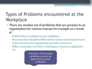 Types of Problems encountered at the
Workplace
• There are another set of problems that are peculiar to an
organization for various reasons for example as a result
of
▫ Policies that are unique to your workplace
▫ Processes that should be followed for various work related issues
▫ Types of clients the organization provides services to
▫ Other constraints at work ie. Inadequate resources, equipment
etc.
List some of the unique
problems you face as
Supervisors in your
workplace
 