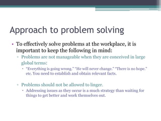 Approach to problem solving
• To effectively solve problems at the workplace, it is
important to keep the following in mind:
▫ Problems are not manageable when they are conceived in large
global terms:
 “Everything is going wrong.” “He will never change.” “There is no hope.”
etc. You need to establish and obtain relevant facts.
▫ Problems should not be allowed to linger.
 Addressing issues as they occur is a much strategy than waiting for
things to get better and work themselves out.
 