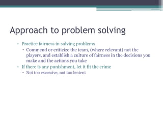 Approach to problem solving
▫ Practice fairness in solving problems
 Commend or criticize the team, (where relevant) not the
players, and establish a culture of fairness in the decisions you
make and the actions you take
▫ If there is any punishment, let it fit the crime
 Not too excessive, not too lenient
 