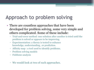 Approach to problem solving
• There are countless approaches that have been
developed for problem solving, some very simple and
others complicated. Some of these include:
▫ Trial-and-error method :one solution after another is tried until the
problem is solved or appears to be improving.
▫ Experimentation: a theory is tested to enhance
knowledge, understanding , or prediction.
▫ Affinity map : a tool used to identify problems.
▫ Problem solving models
▫ Fishbone analysis
▫ We would look at two of such approaches.
 