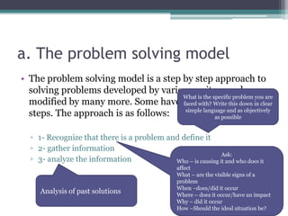 a. The problem solving model
• The problem solving model is a step by step approach to
solving problems developed by various writers and
modified by many more. Some have it in 5, 6, and even 8
steps. The approach is as follows:
▫ 1- Recognize that there is a problem and define it
▫ 2- gather information
▫ 3- analyze the information
What is the specific problem you are
faced with? Write this down in clear
simple language and as objectively
as possible
Ask:
Who – is causing it and who does it
affect
What – are the visible signs of a
problem
When –does/did it occur
Where – does it occur/have an impact
Why – did it occur
How –Should the ideal situation be?
Analysis of past solutions
 