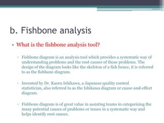 b. Fishbone analysis
• What is the fishbone analysis tool?
▫ Fishbone diagram is an analysis tool which provides a systematic way of
understanding problems and the root causes of those problems. The
design of the diagram looks like the skeleton of a fish hence, it is referred
to as the fishbone diagram.
▫ Invented by Dr. Kaoru Ishikawa, a Japanese quality control
statistician, also referred to as the Ishikawa diagram or cause-and-effect
diagram.
▫ Fishbone diagram is of great value in assisting teams in categorizing the
many potential causes of problems or issues in a systematic way and
helps identify root causes.
 