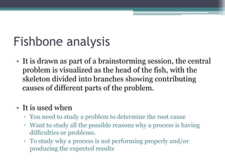 Fishbone analysis
• It is drawn as part of a brainstorming session, the central
problem is visualized as the head of the fish, with the
skeleton divided into branches showing contributing
causes of different parts of the problem.
• It is used when
▫ You need to study a problem to determine the root cause
▫ Want to study all the possible reasons why a process is having
difficulties or problems.
▫ To study why a process is not performing properly and/or
producing the expected results
 