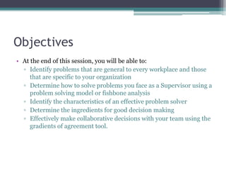 Objectives
• At the end of this session, you will be able to:
▫ Identify problems that are general to every workplace and those
that are specific to your organization
▫ Determine how to solve problems you face as a Supervisor using a
problem solving model or fishbone analysis
▫ Identify the characteristics of an effective problem solver
▫ Determine the ingredients for good decision making
▫ Effectively make collaborative decisions with your team using the
gradients of agreement tool.
 