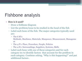 Fishbone analysis
• How is it used?
▫ Draw a fishbone diagram
▫ List the problem/issue to be studied in the head of the fish
▫ Label each bone of the fish. The major categories typically used
are:
 The 6 M‟s:
Methods, Machines, Materials, Manpower, Measurement, Manageme
nt
 The 4 P‟s: Place, Procedure, People, Policies
 The 4 S‟s: Surroundings, Suppliers, Systems, Skills
▫ Label each bone with one of these categories and for each
category try to identify factors that account for the problem in
each category. Continue asking, “Why is this happening?” and put
additional factors .
 
