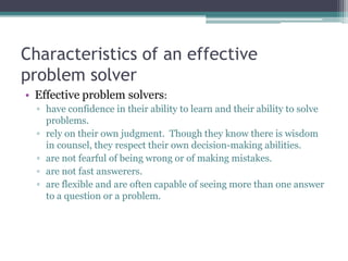 Characteristics of an effective
problem solver
• Effective problem solvers:
▫ have confidence in their ability to learn and their ability to solve
problems.
▫ rely on their own judgment. Though they know there is wisdom
in counsel, they respect their own decision-making abilities.
▫ are not fearful of being wrong or of making mistakes.
▫ are not fast answerers.
▫ are flexible and are often capable of seeing more than one answer
to a question or a problem.
 
