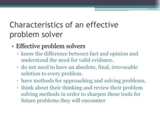 Characteristics of an effective
problem solver
• Effective problem solvers
▫ know the difference between fact and opinion and
understand the need for valid evidence.
▫ do not need to have an absolute, final, irrevocable
solution to every problem.
▫ have methods for approaching and solving problems.
▫ think about their thinking and review their problem
solving methods in order to sharpen these tools for
future problems they will encounter
 