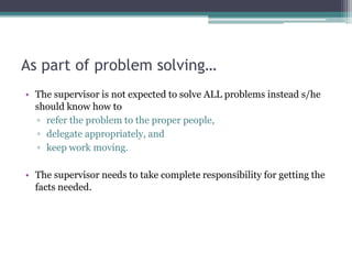 As part of problem solving…
• The supervisor is not expected to solve ALL problems instead s/he
should know how to
▫ refer the problem to the proper people,
▫ delegate appropriately, and
▫ keep work moving.
• The supervisor needs to take complete responsibility for getting the
facts needed.
 