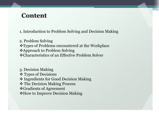 Content
1. Introduction to Problem Solving and Decision Making
2. Problem Solving
Types of Problems encountered at the Workplace
Approach to Problem Solving
Characteristics of an Effective Problem Solver
3. Decision Making
 Types of Decisions
 Ingredients for Good Decision Making
 The Decision Making Process
Gradients of Agreement
How to Improve Decision Making
 