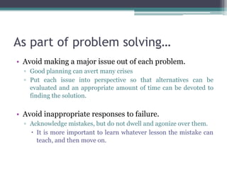 As part of problem solving…
• Avoid making a major issue out of each problem.
▫ Good planning can avert many crises
▫ Put each issue into perspective so that alternatives can be
evaluated and an appropriate amount of time can be devoted to
finding the solution.
• Avoid inappropriate responses to failure.
▫ Acknowledge mistakes, but do not dwell and agonize over them.
 It is more important to learn whatever lesson the mistake can
teach, and then move on.
 