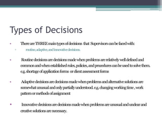 Types of Decisions
• ThereareTHREEmaintypesofdecisions that Supervisorscanbefacedwith:
▫ routine,adaptive,andinnovativedecisions.
• Routinedecisionsaredecisionsmadewhenproblemsarerelativelywelldefinedand
commonandwhenestablishedrules,policies,andprocedurescanbeusedtosolvethem.
e.g.shortageofapplicationforms orclientassessmentforms
• Adaptivedecisionsaredecisionsmadewhenproblemsandalternativesolutionsare
somewhatunusualandonlypartiallyunderstood.e.g.changingworkingtime,work
patternormethodsofassignment
• Innovativedecisionsaredecisionsmadewhenproblemsareunusualandunclearand
creativesolutionsarenecessary.
 