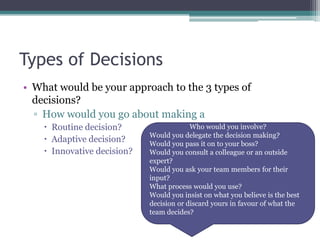 Types of Decisions
• What would be your approach to the 3 types of
decisions?
▫ How would you go about making a
 Routine decision?
 Adaptive decision?
 Innovative decision?
Who would you involve?
Would you delegate the decision making?
Would you pass it on to your boss?
Would you consult a colleague or an outside
expert?
Would you ask your team members for their
input?
What process would you use?
Would you insist on what you believe is the best
decision or discard yours in favour of what the
team decides?
 