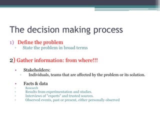 The decision making process
1) Define the problem
▫ State the problem in broad terms
2) Gather information: from where!!!
• Stakeholders:
▫ Individuals, teams that are affected by the problem or its solution.
• Facts & data
▫ Research
▫ Results from experimentation and studies.
▫ Interviews of "experts" and trusted sources.
▫ Observed events, past or present, either personally observed
 