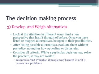 The decision making process
3) Develop and Weigh Alternatives
▫ Look at the situation in different ways; find a new
perspective that hasn‟t thought of before. Once you have
listed or mapped alternatives, be open to their possibilities.
▫ After listing possible alternatives, evaluate them without
prejudice, no matter how appealing or distasteful
▫ Consider all criteria. While a particular decision may solve
the problem, it may not work if
 resources aren't available, if people won't accept it, or if it
causes new problems
 