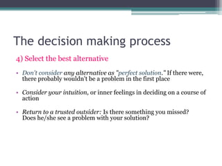 The decision making process
4) Select the best alternative
• Don't consider any alternative as "perfect solution." If there were,
there probably wouldn't be a problem in the first place
• Consider your intuition, or inner feelings in deciding on a course of
action
• Return to a trusted outsider: Is there something you missed?
Does he/she see a problem with your solution?
 