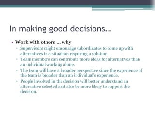 In making good decisions…
• Work with others … why
▫ Supervisors might encourage subordinates to come up with
alternatives to a situation requiring a solution.
▫ Team members can contribute more ideas for alternatives than
an individual working alone.
▫ The team will have a broader perspective since the experience of
the team is broader than an individual‟s experience.
▫ People involved in the decision will better understand an
alternative selected and also be more likely to support the
decision.
 