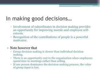 In making good decisions…
▫ Involvement of subordinates in decision making provides
an opportunity for improving morale and employee self-
esteem.
▫ Recognition of the contributions of people is a powerful
motivator.
• Note however that
▫ Group decision making is slower than individual decision
making.
▫ There is an opportunity cost to the organization when employees
spend time in meetings rather than selling.
▫ If one person dominates the decision-making process, the value
of group input is lost.
 