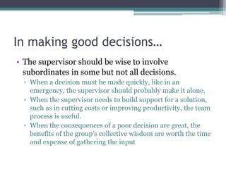 In making good decisions…
• The supervisor should be wise to involve
subordinates in some but not all decisions.
▫ When a decision must be made quickly, like in an
emergency, the supervisor should probably make it alone.
▫ When the supervisor needs to build support for a solution,
such as in cutting costs or improving productivity, the team
process is useful.
▫ When the consequences of a poor decision are great, the
benefits of the group‟s collective wisdom are worth the time
and expense of gathering the input
 