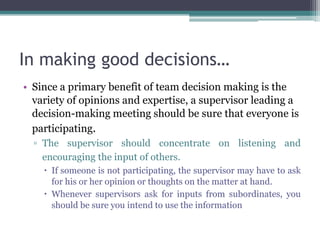In making good decisions…
• Since a primary benefit of team decision making is the
variety of opinions and expertise, a supervisor leading a
decision-making meeting should be sure that everyone is
participating.
▫ The supervisor should concentrate on listening and
encouraging the input of others.
 If someone is not participating, the supervisor may have to ask
for his or her opinion or thoughts on the matter at hand.
 Whenever supervisors ask for inputs from subordinates, you
should be sure you intend to use the information
 