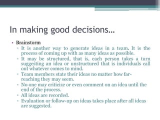 In making good decisions…
• Brainstorm
▫ It is another way to generate ideas in a team. It is the
process of coming up with as many ideas as possible.
▫ It may be structured, that is, each person takes a turn
suggesting an idea or unstructured that is individuals call
out whatever comes to mind.
▫ Team members state their ideas no matter how far-
reaching they may seem.
▫ No one may criticize or even comment on an idea until the
end of the process.
▫ All ideas are recorded.
▫ Evaluation or follow-up on ideas takes place after all ideas
are suggested.
 