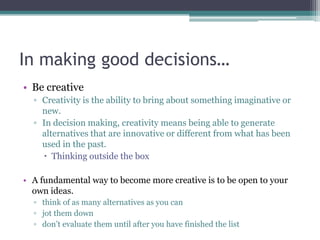 In making good decisions…
• Be creative
▫ Creativity is the ability to bring about something imaginative or
new.
▫ In decision making, creativity means being able to generate
alternatives that are innovative or different from what has been
used in the past.
 Thinking outside the box
• A fundamental way to become more creative is to be open to your
own ideas.
▫ think of as many alternatives as you can
▫ jot them down
▫ don‟t evaluate them until after you have finished the list
 