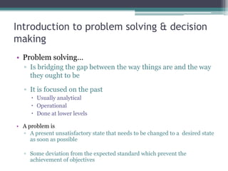 Introduction to problem solving & decision
making
• Problem solving…
▫ Is bridging the gap between the way things are and the way
they ought to be
▫ It is focused on the past
 Usually analytical
 Operational
 Done at lower levels
• A problem is
▫ A present unsatisfactory state that needs to be changed to a desired state
as soon as possible
▫ Some deviation from the expected standard which prevent the
achievement of objectives
 