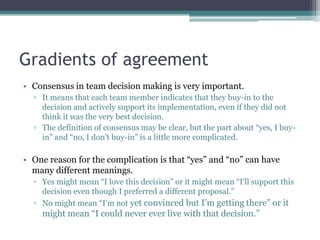 Gradients of agreement
• Consensus in team decision making is very important.
▫ It means that each team member indicates that they buy-in to the
decision and actively support its implementation, even if they did not
think it was the very best decision.
▫ The definition of consensus may be clear, but the part about “yes, I buy-
in” and “no, I don‟t buy-in” is a little more complicated.
• One reason for the complication is that “yes” and “no” can have
many different meanings.
▫ Yes might mean “I love this decision” or it might mean “I‟ll support this
decision even though I preferred a different proposal.”
▫ No might mean “I‟m not yet convinced but I‟m getting there” or it
might mean “I could never ever live with that decision.”
 